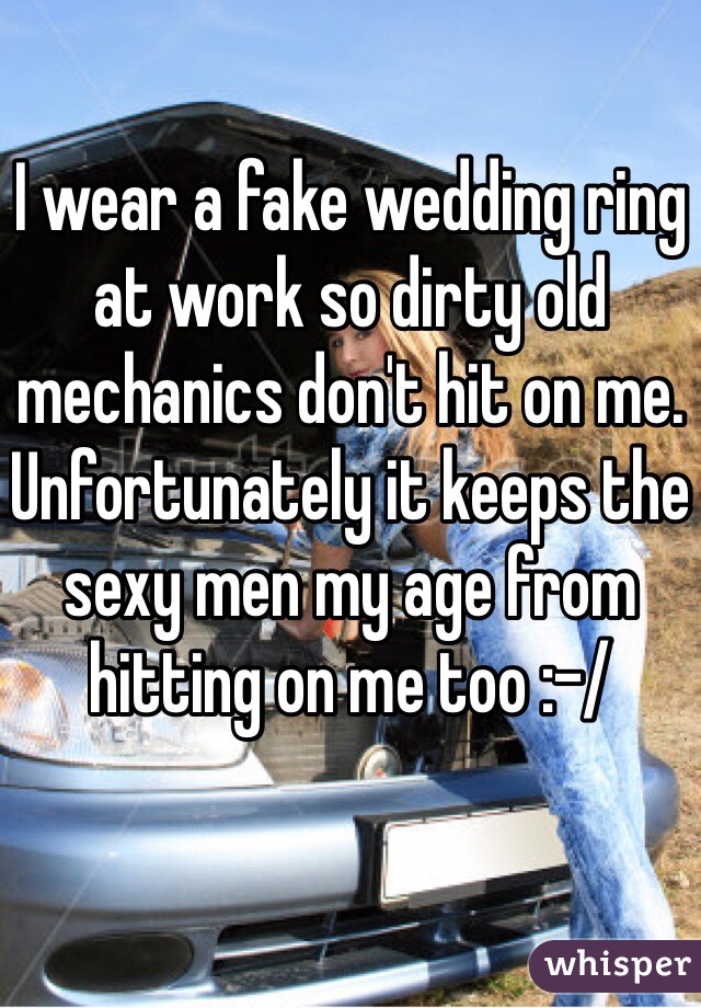 I wear a fake wedding ring at work so dirty old mechanics don't hit on me. Unfortunately it keeps the sexy men my age from hitting on me too :-/