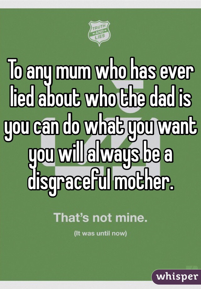 To any mum who has ever lied about who the dad is you can do what you want you will always be a disgraceful mother.  