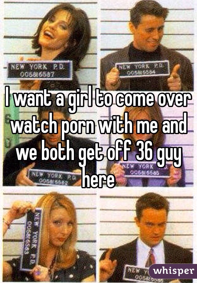 I want a girl to come over watch porn with me and we both get off 36 guy here 