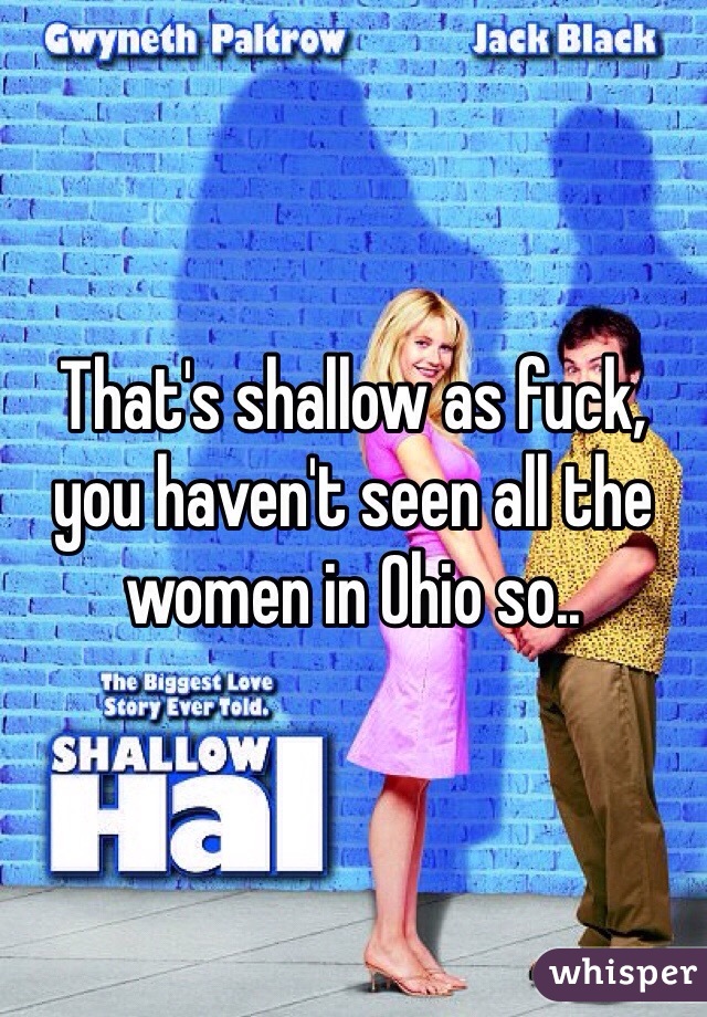 That's shallow as fuck, you haven't seen all the women in Ohio so.. 