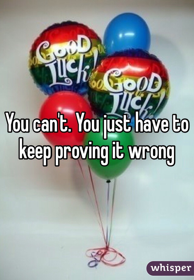 You can't. You just have to keep proving it wrong