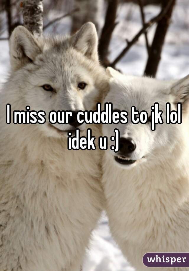 I miss our cuddles to jk lol idek u :) 