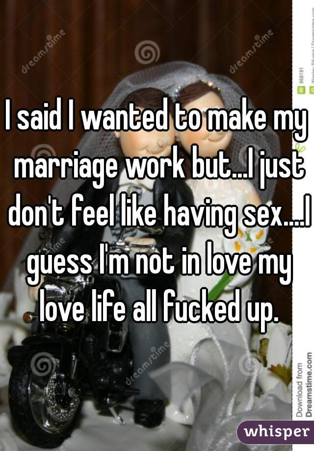 I said I wanted to make my marriage work but...I just don't feel like having sex....I guess I'm not in love my love life all fucked up.