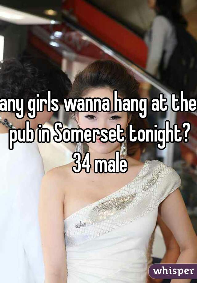 any girls wanna hang at the pub in Somerset tonight? 34 male