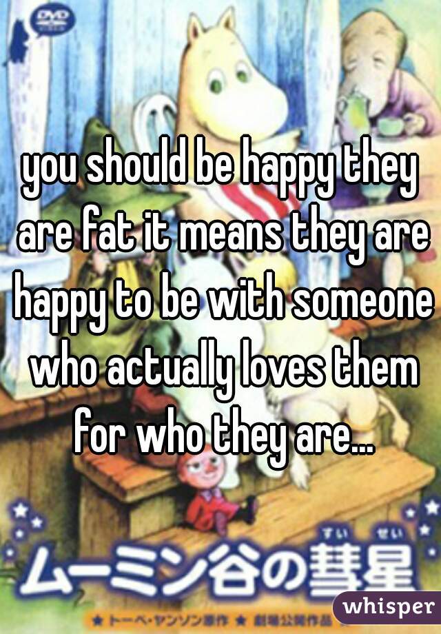 you should be happy they are fat it means they are happy to be with someone who actually loves them for who they are...
