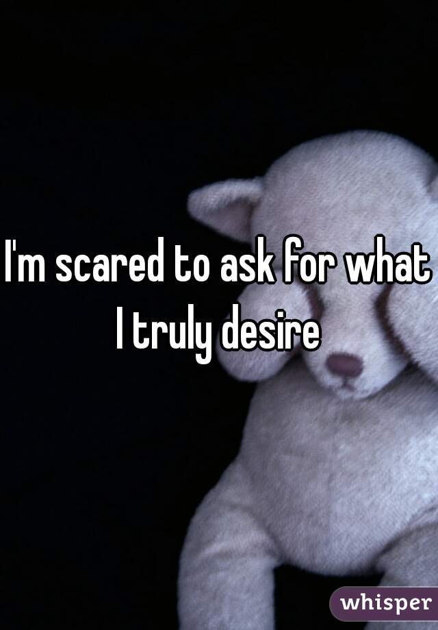 I'm scared to ask for what I truly desire 