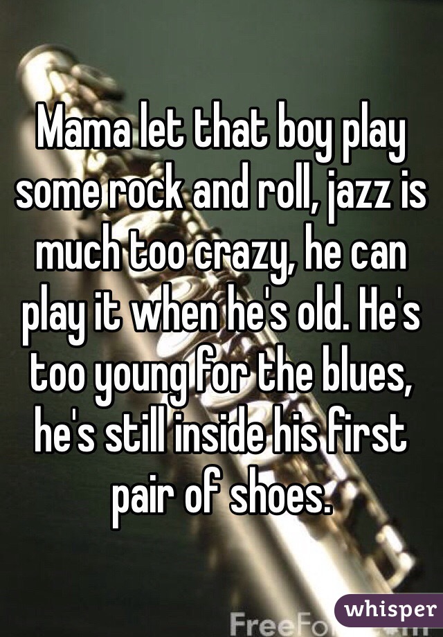 Mama let that boy play some rock and roll, jazz is much too crazy, he can play it when he's old. He's too young for the blues, he's still inside his first pair of shoes.
