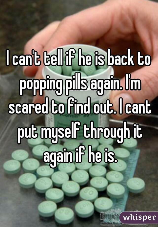 I can't tell if he is back to popping pills again. I'm scared to find out. I cant put myself through it again if he is.