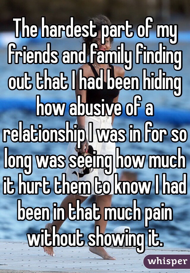 The hardest part of my friends and family finding out that I had been hiding how abusive of a relationship I was in for so long was seeing how much it hurt them to know I had been in that much pain without showing it. 