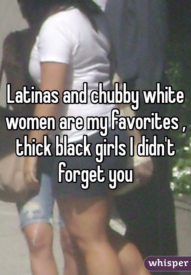 Latinas and chubby white women are my favorites , thick black girls I didn't forget you 
