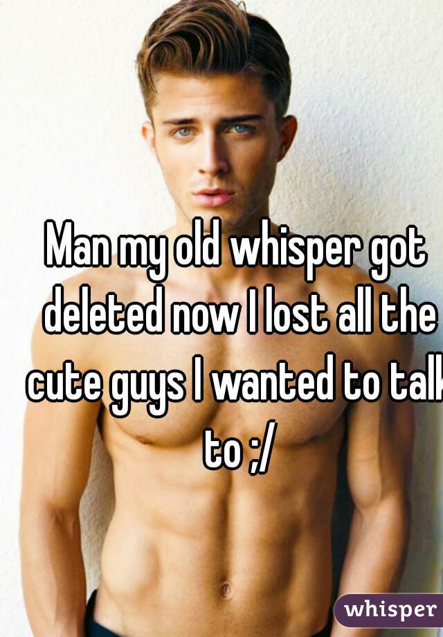 Man my old whisper got deleted now I lost all the cute guys I wanted to talk to ;/