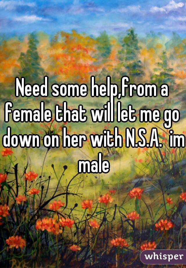 Need some help,from a female that will let me go  down on her with N.S.A.  im male