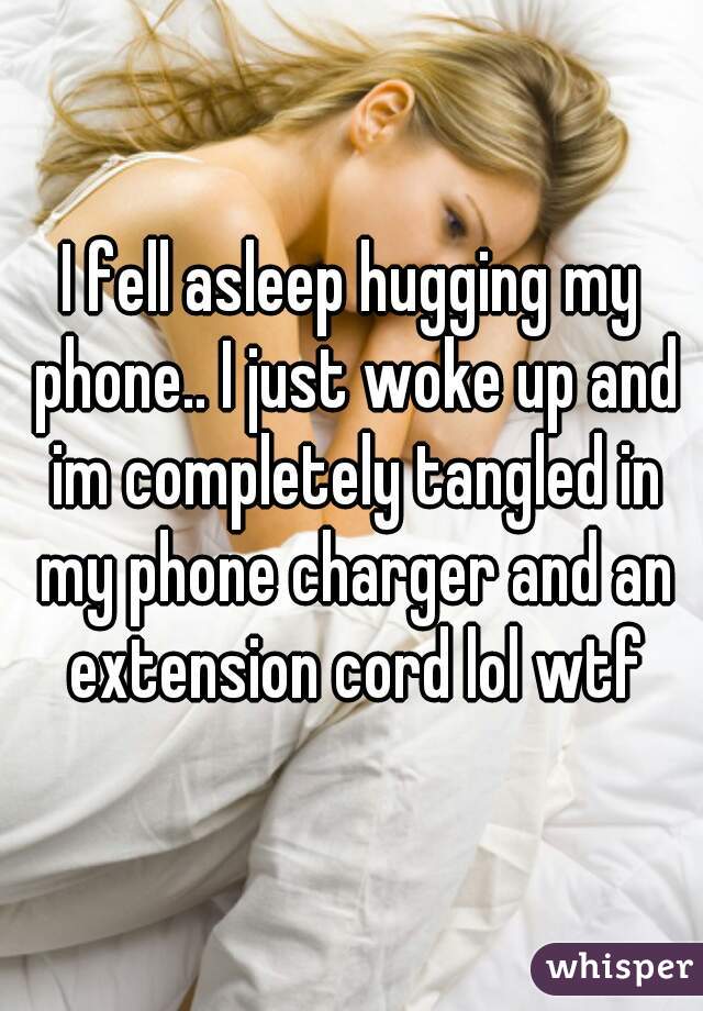I fell asleep hugging my phone.. I just woke up and im completely tangled in my phone charger and an extension cord lol wtf
