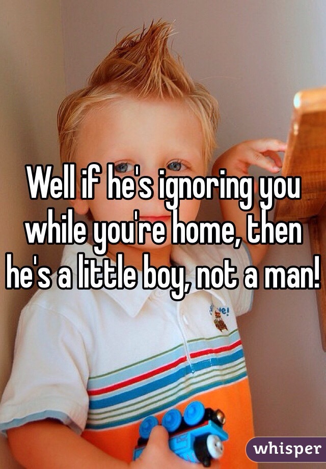 Well if he's ignoring you while you're home, then he's a little boy, not a man!