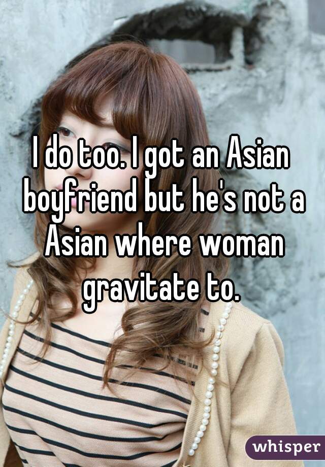I do too. I got an Asian boyfriend but he's not a Asian where woman gravitate to. 