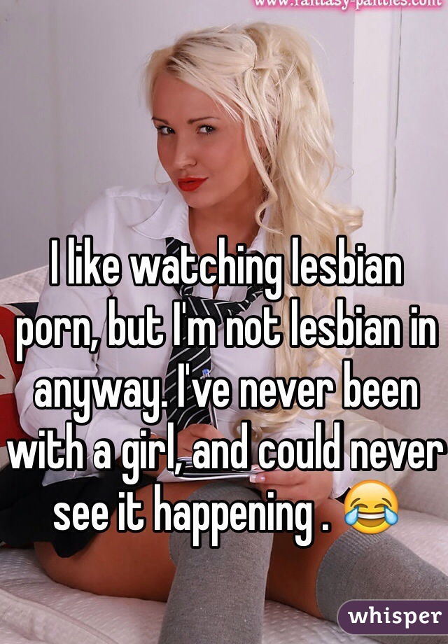I like watching lesbian porn, but I'm not lesbian in anyway. I've never been with a girl, and could never see it happening . 😂
