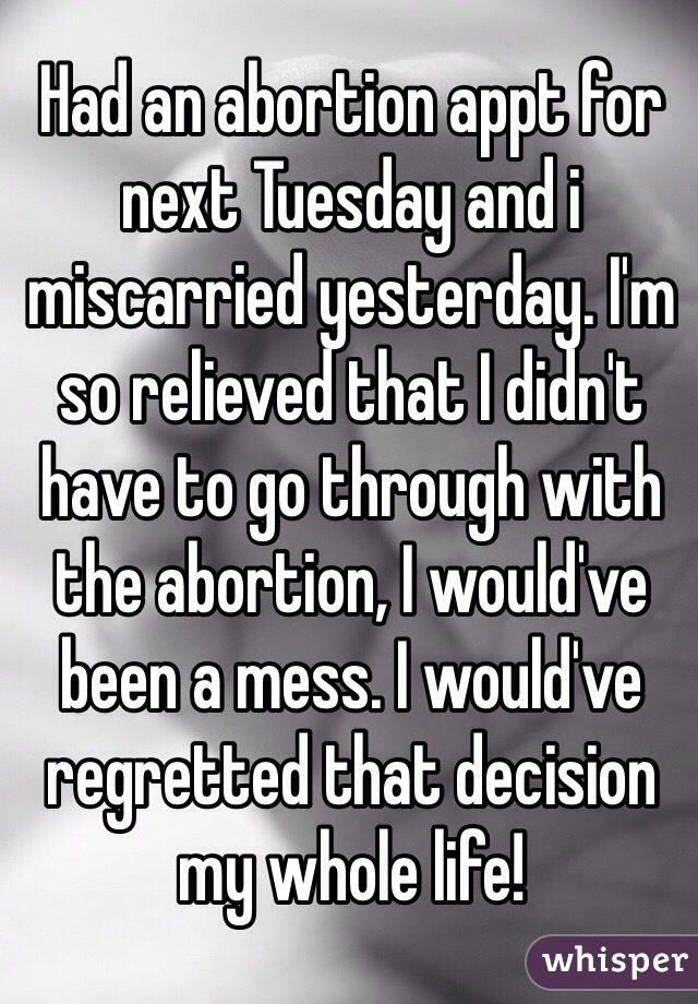 Had an abortion appt for next Tuesday and i miscarried yesterday. I'm so relieved that I didn't have to go through with the abortion, I would've been a mess. I would've regretted that decision my whole life! 