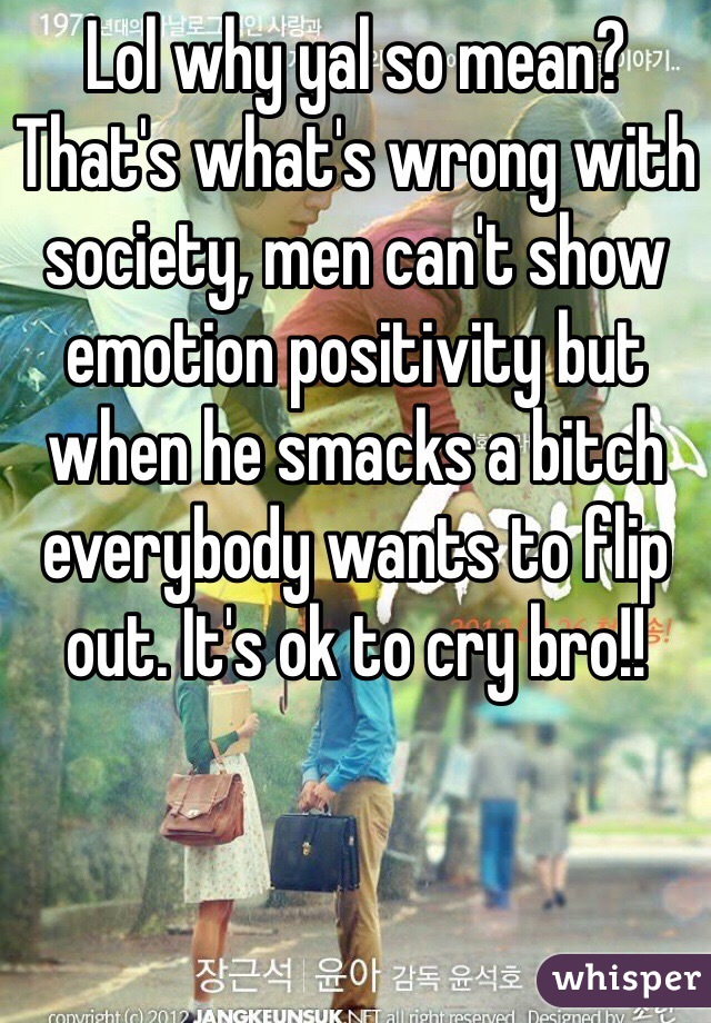 Lol why yal so mean? That's what's wrong with society, men can't show emotion positivity but when he smacks a bitch everybody wants to flip out. It's ok to cry bro!! 