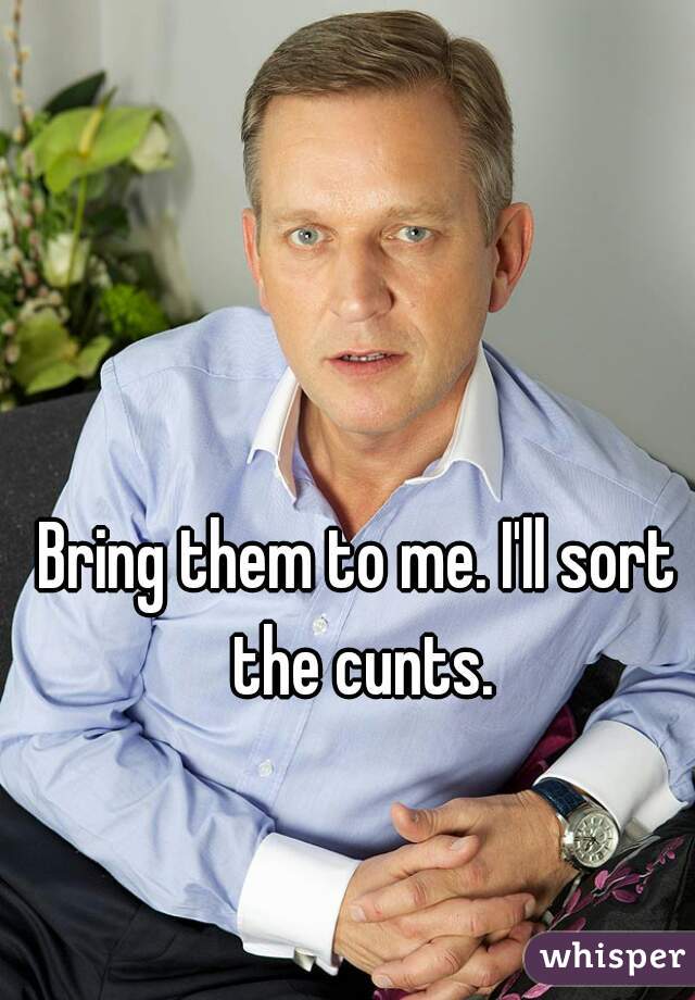 Bring them to me. I'll sort the cunts.
