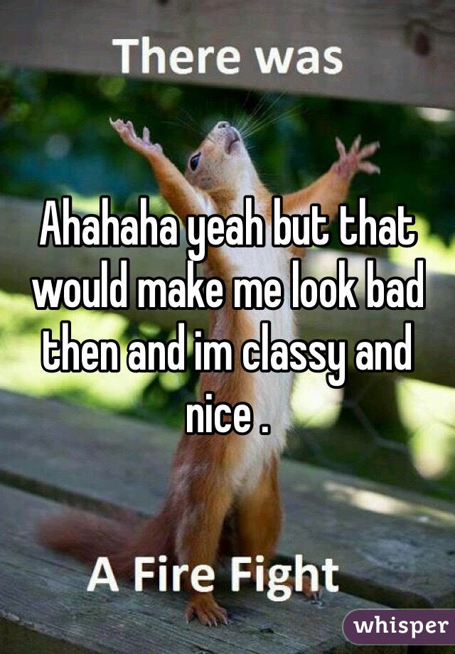 Ahahaha yeah but that would make me look bad then and im classy and nice .