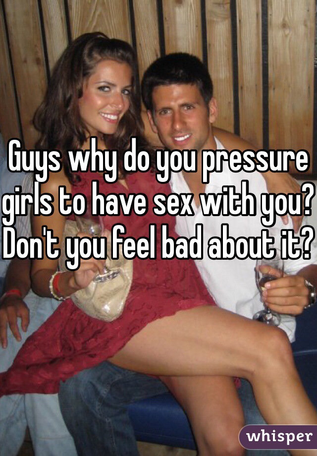 Guys why do you pressure girls to have sex with you? Don't you feel bad about it?