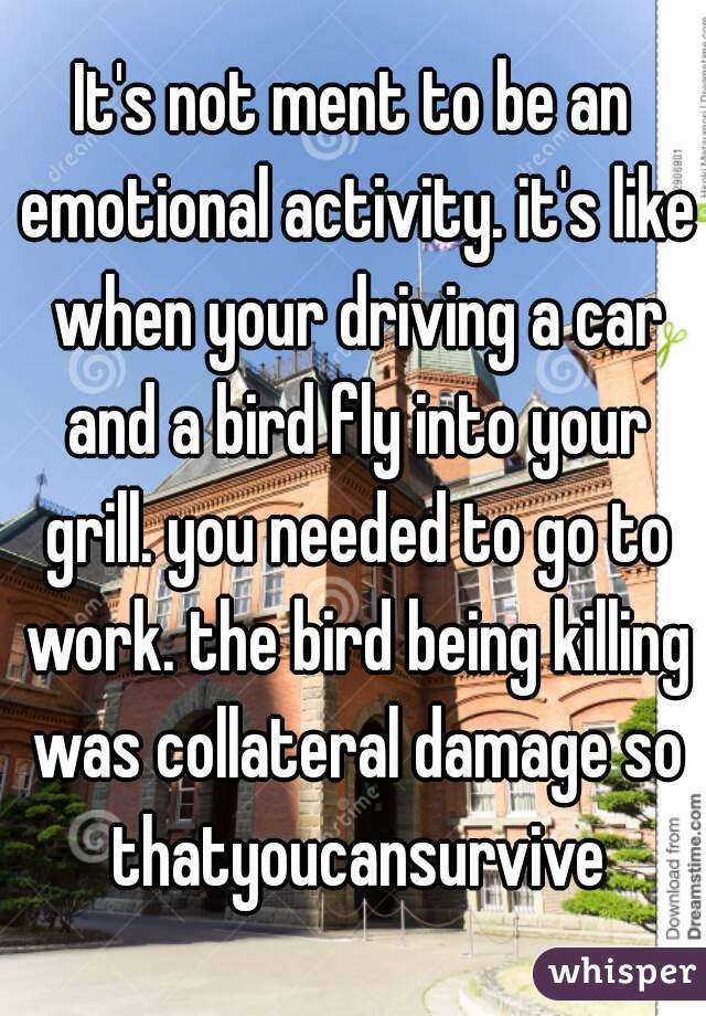 It's not ment to be an emotional activity. it's like when your driving a car and a bird fly into your grill. you needed to go to work. the bird being killing was collateral damage so thatyoucansurvive