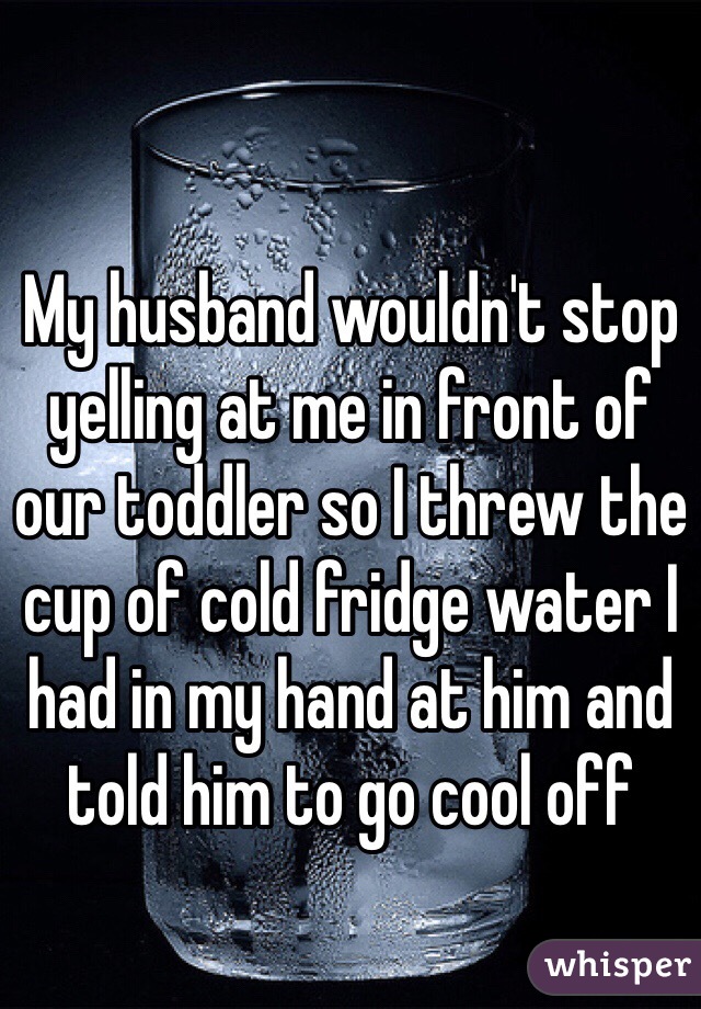 My husband wouldn't stop yelling at me in front of our toddler so I threw the cup of cold fridge water I had in my hand at him and told him to go cool off