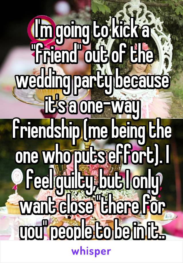 I'm going to kick a "friend" out of the wedding party because it's a one-way friendship (me being the one who puts effort). I feel guilty, but I only want close "there for you" people to be in it..