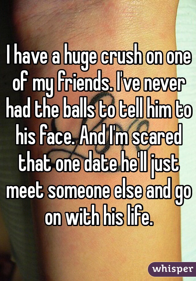 I have a huge crush on one of my friends. I've never had the balls to tell him to his face. And I'm scared that one date he'll just meet someone else and go on with his life.