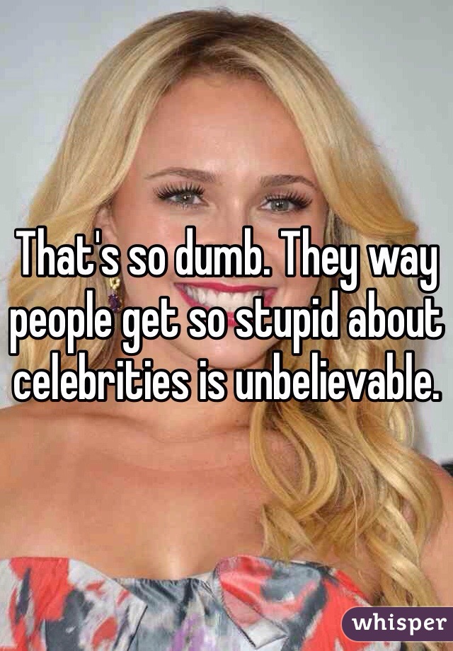 That's so dumb. They way people get so stupid about celebrities is unbelievable. 