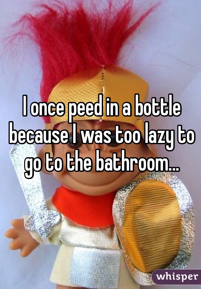 I once peed in a bottle because I was too lazy to go to the bathroom...