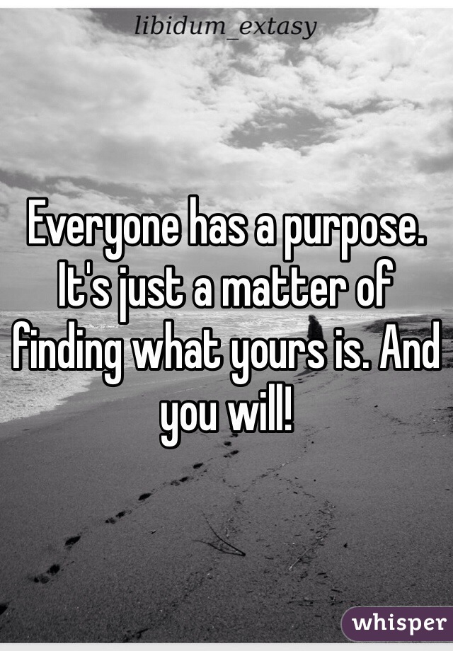 Everyone has a purpose. It's just a matter of finding what yours is. And you will!