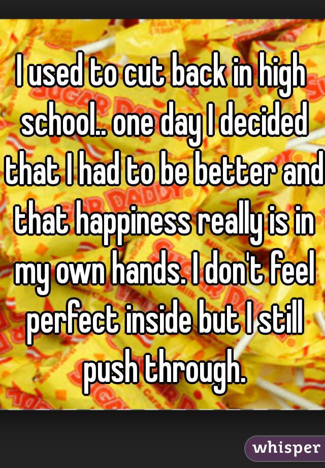 I used to cut back in high school.. one day I decided that I had to be better and that happiness really is in my own hands. I don't feel perfect inside but I still push through.