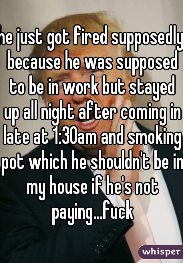 he just got fired supposedly because he was supposed to be in work but stayed up all night after coming in late at 1:30am and smoking pot which he shouldn't be in my house if he's not paying...fuck