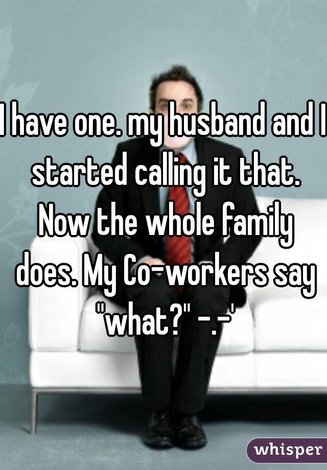 I have one. my husband and I started calling it that. Now the whole family does. My Co-workers say "what?" -.-'