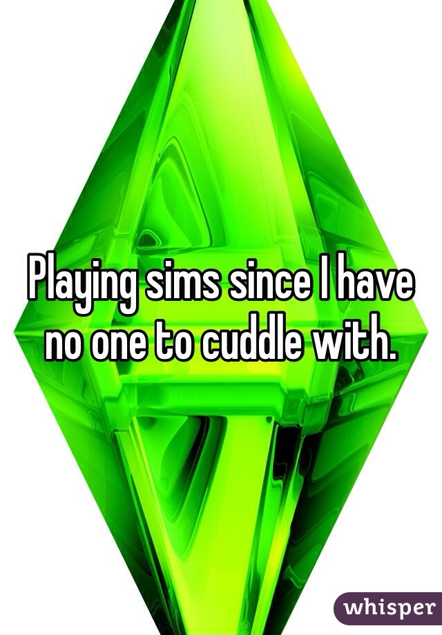 Playing sims since I have no one to cuddle with. 