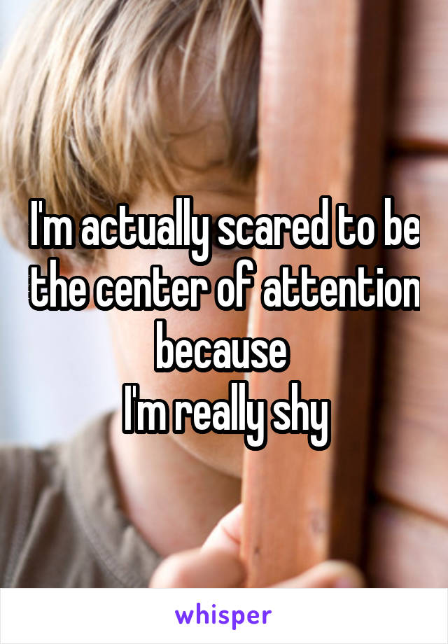 I'm actually scared to be the center of attention because 
I'm really shy