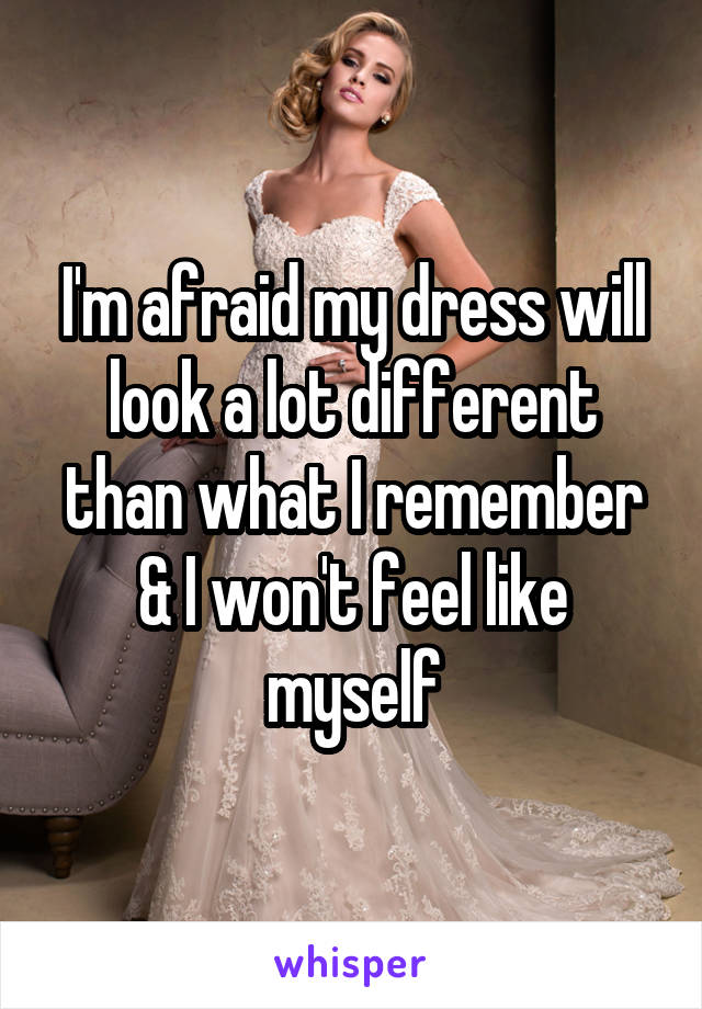 I'm afraid my dress will look a lot different than what I remember & I won't feel like myself