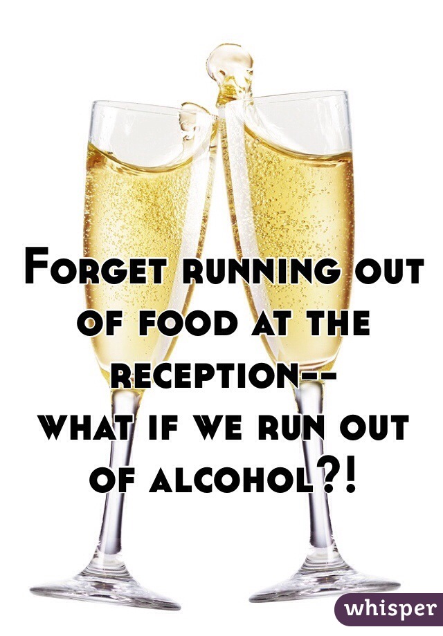 Forget running out of food at the reception-- 
what if we run out of alcohol?!