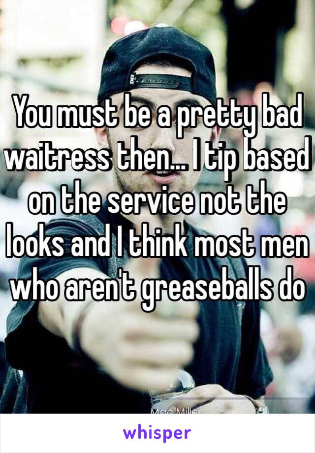 You must be a pretty bad waitress then... I tip based on the service not the looks and I think most men who aren't greaseballs do