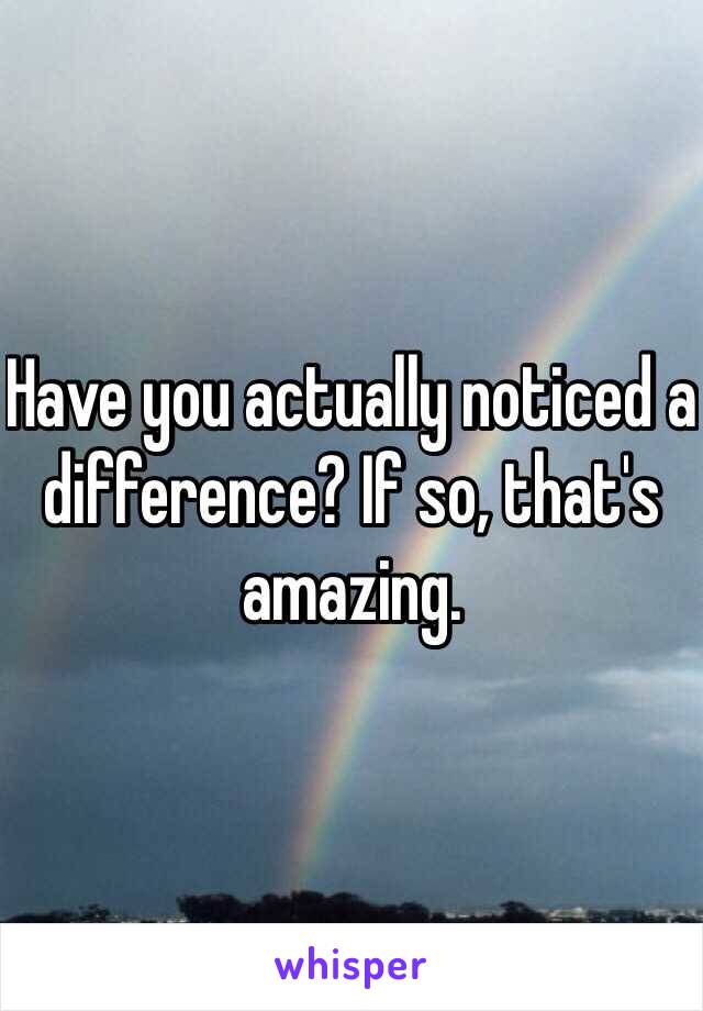 Have you actually noticed a difference? If so, that's amazing.  