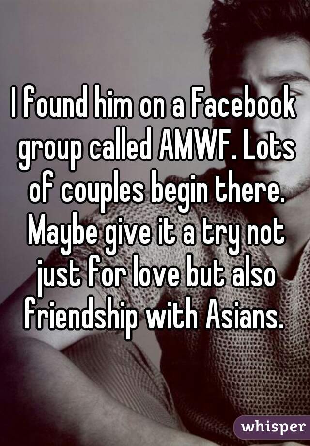 I found him on a Facebook group called AMWF. Lots of couples begin there. Maybe give it a try not just for love but also friendship with Asians. 