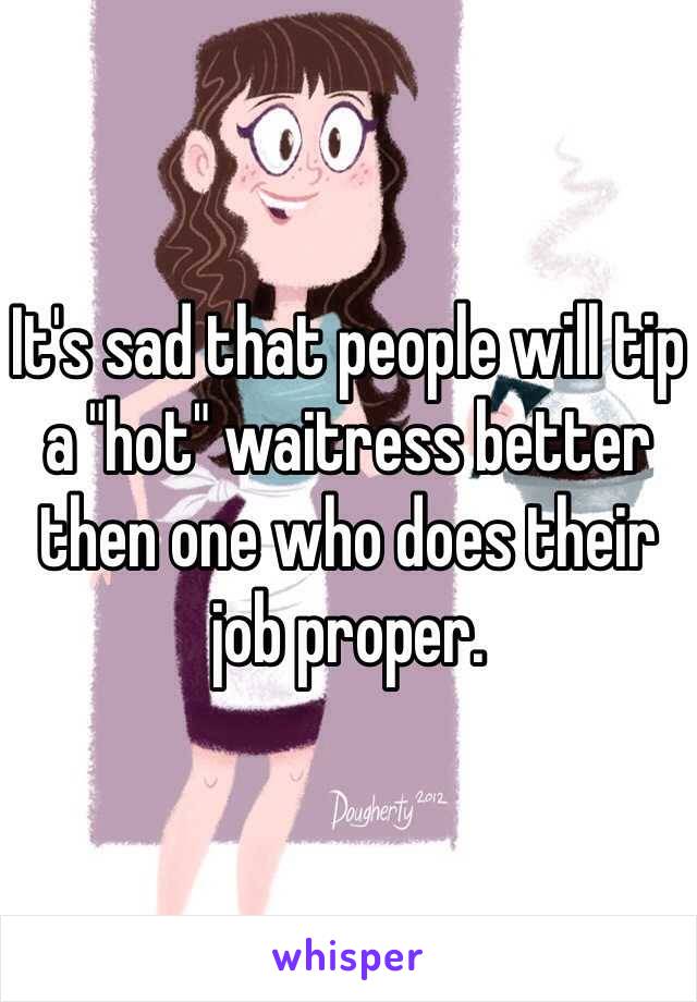 It's sad that people will tip a "hot" waitress better then one who does their job proper. 