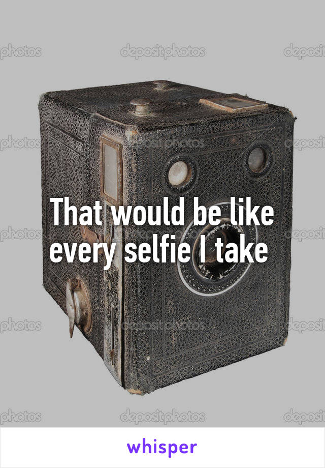 That would be like every selfie I take 