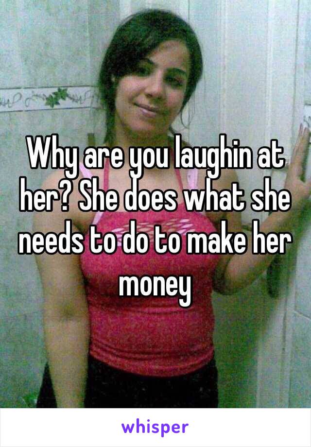 Why are you laughin at her? She does what she needs to do to make her money 