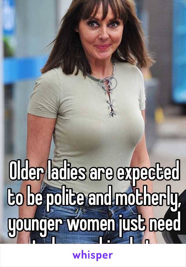 Older ladies are expected to be polite and motherly, younger women just need to be smoking hot. 