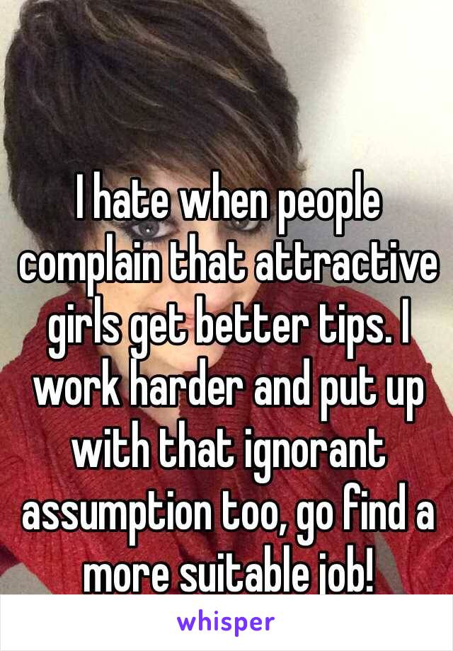 I hate when people complain that attractive girls get better tips. I work harder and put up with that ignorant assumption too, go find a more suitable job!