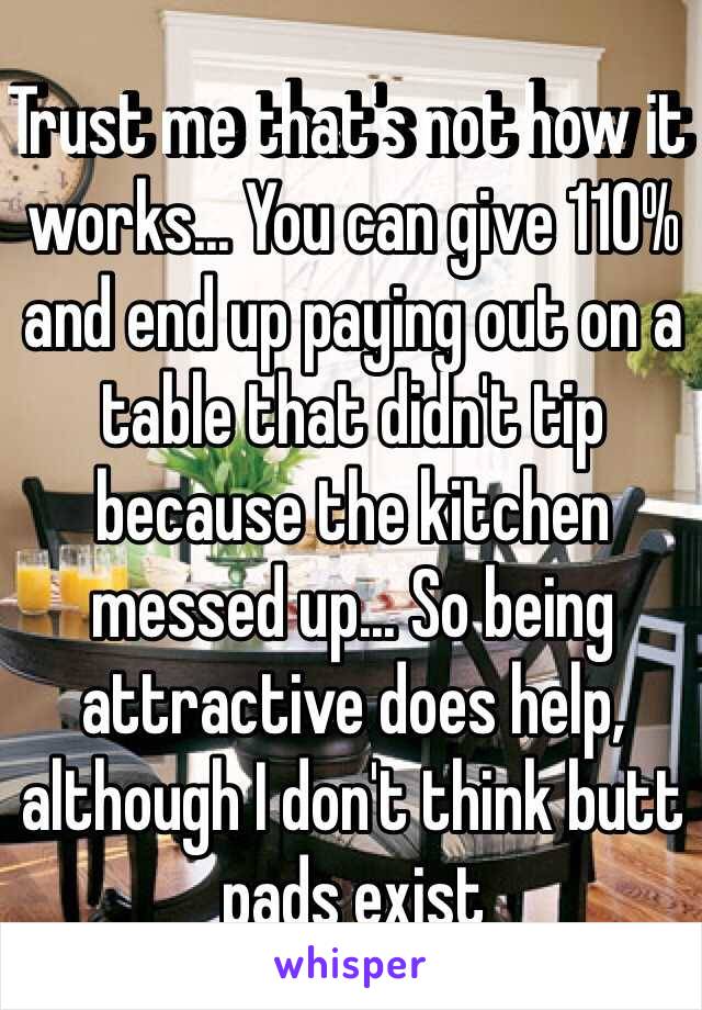 Trust me that's not how it works... You can give 110% and end up paying out on a table that didn't tip because the kitchen messed up... So being attractive does help, although I don't think butt pads exist