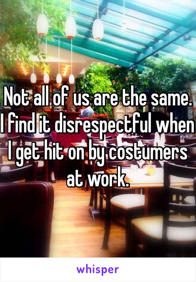 Not all of us are the same. I find it disrespectful when I get hit on by costumers at work.  