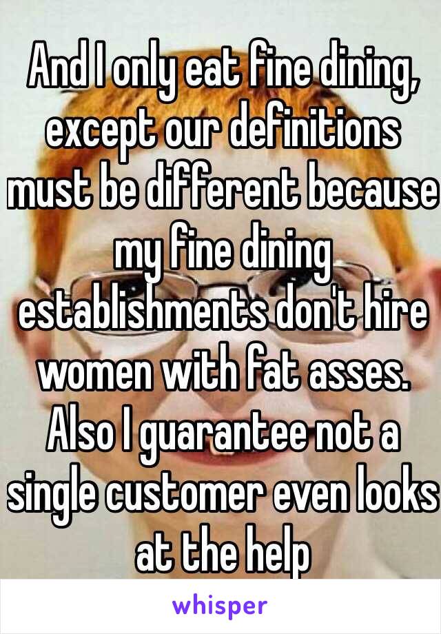 And I only eat fine dining, except our definitions must be different because my fine dining establishments don't hire women with fat asses. Also I guarantee not a single customer even looks at the help